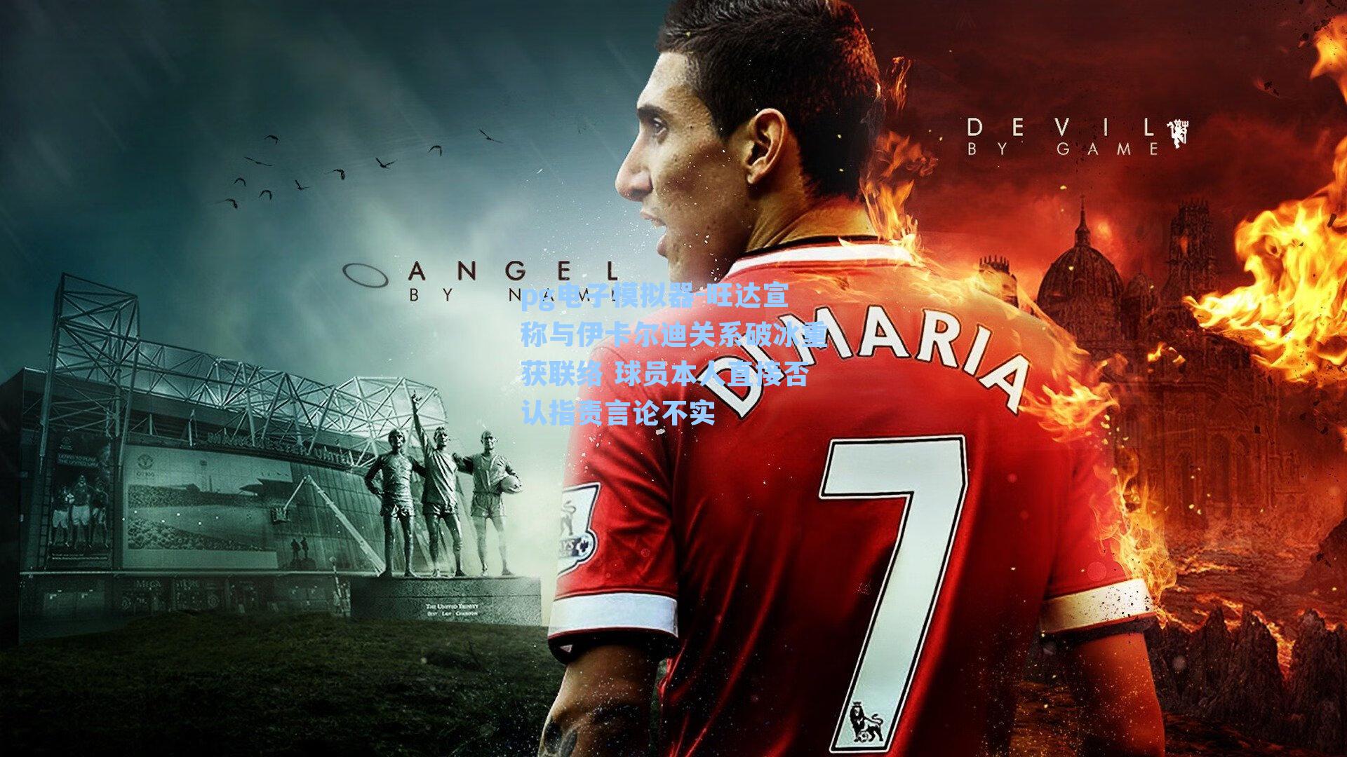 旺达宣称与伊卡尔迪关系破冰重获联络 球员本人直接否认指责言论不实