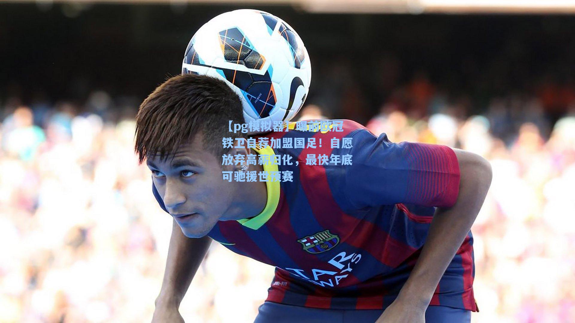 【pg模拟器】曝前欧冠铁卫自荐加盟国足！自愿放弃高薪归化，最快年底可驰援世预赛