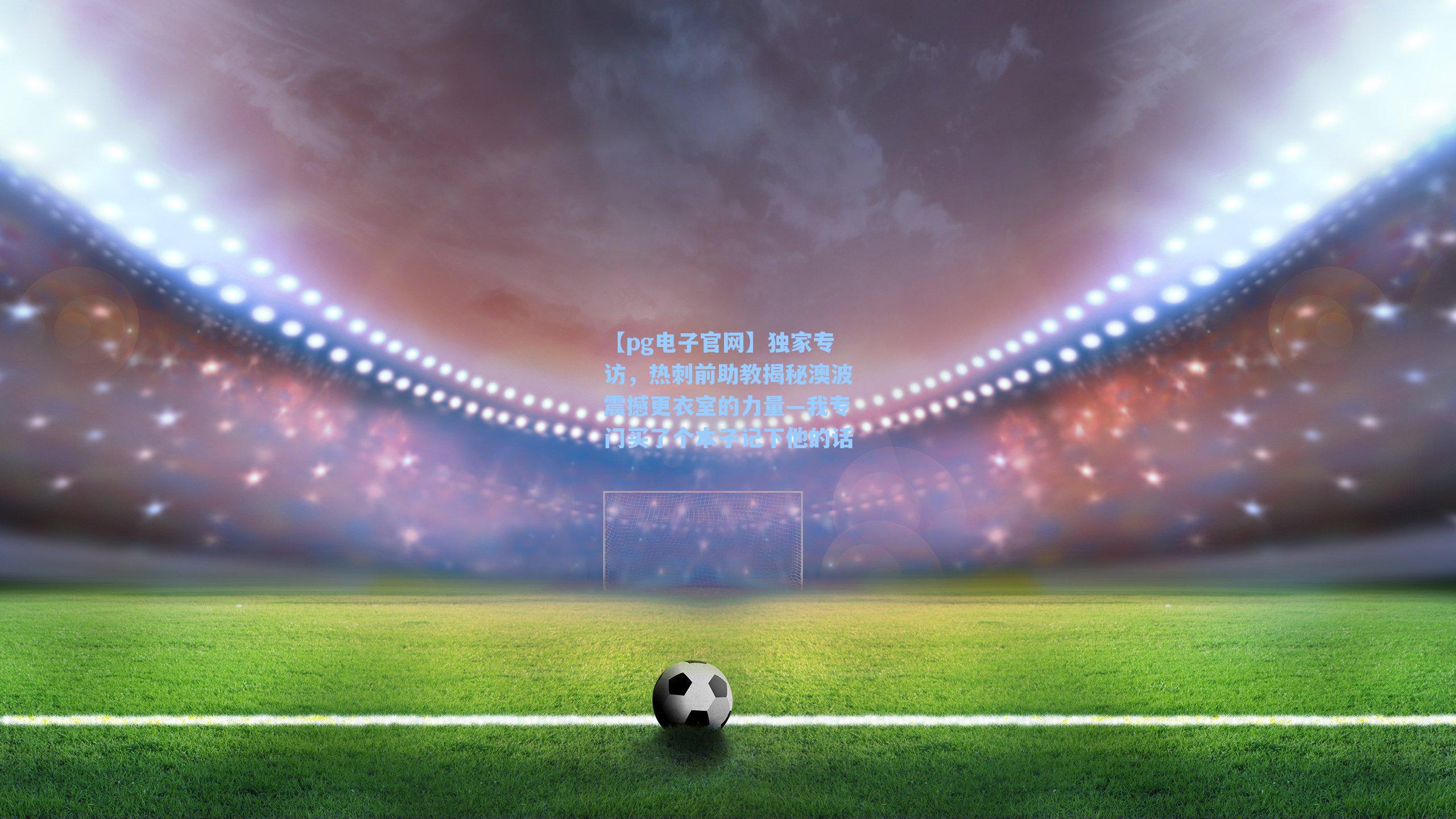 独家专访,热刺前助教揭秘澳波震撼更衣室的力量—我专门买了个本子记下他的话